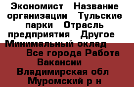 Экономист › Название организации ­ Тульские парки › Отрасль предприятия ­ Другое › Минимальный оклад ­ 20 000 - Все города Работа » Вакансии   . Владимирская обл.,Муромский р-н